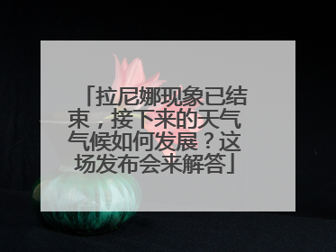 拉尼娜现象已结束，接下来的天气气候如何发展？这场发布会来解答