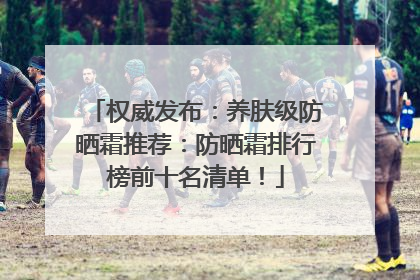 权威发布：养肤级防晒霜推荐：防晒霜排行榜前十名清单！