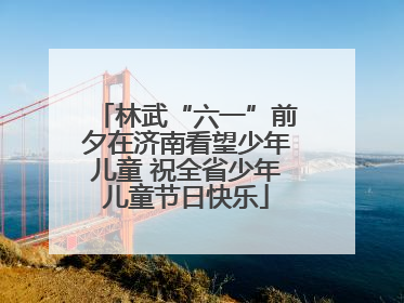 林武“六一”前夕在济南看望少年儿童 祝全省少年儿童节日快乐