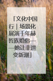 文化中国行｜场景化展演千年赫哲族婚俗——她让非遗变新潮
