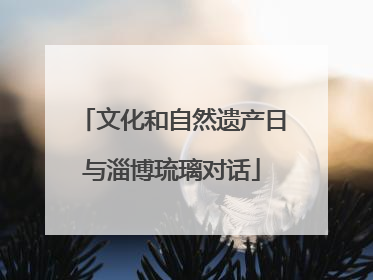 文化和自然遗产日与淄博琉璃对话