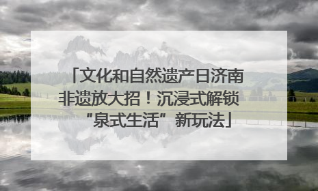 文化和自然遗产日济南非遗放大招！沉浸式解锁“泉式生活”新玩法
