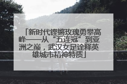 新时代铿锵玫瑰勇攀高峰——从“五连冠”到亚洲之巅，武汉女足诠释英雄城市精神特质
