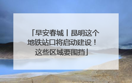 早安春城丨昆明这个地铁站口将启动建设！这些区域要围挡