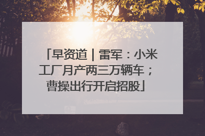 早资道｜雷军：小米工厂月产两三万辆车；曹操出行开启招股