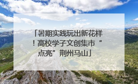 暑期实践玩出新花样！高校学子文创集市“点亮”荆州马山