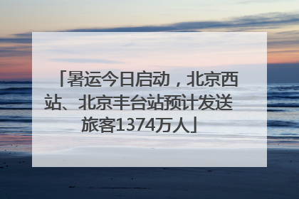 暑运今日启动，北京西站、北京丰台站预计发送旅客1374万人