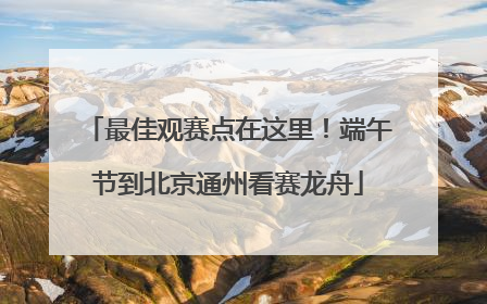 最佳观赛点在这里！端午节到北京通州看赛龙舟