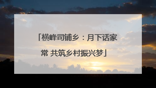 横峰司铺乡：月下话家常 共筑乡村振兴梦