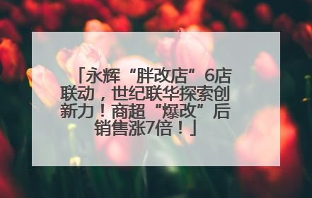 永辉“胖改店”6店联动，世纪联华探索创新力！商超“爆改”后销售涨7倍！