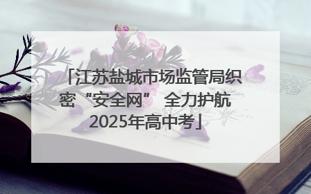 江苏盐城市场监管局织密“安全网” 全力护航2025年高中考