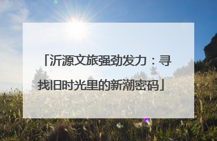 沂源文旅强劲发力：寻找旧时光里的新潮密码
