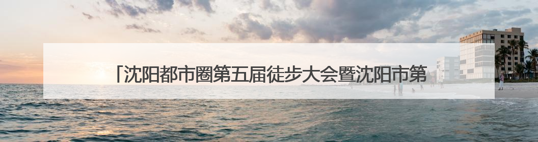 沈阳都市圈第五届徒步大会暨沈阳市第七届全民健身国际徒步节报名通道开启