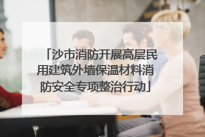 沙市消防开展高层民用建筑外墙保温材料消防安全专项整治行动