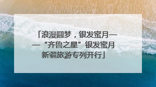 浪漫圆梦，银发蜜月——“齐鲁之星”银发蜜月新疆旅游专列开行