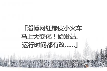 淄博网红绿皮小火车马上大变化！始发站、运行时间都有改……