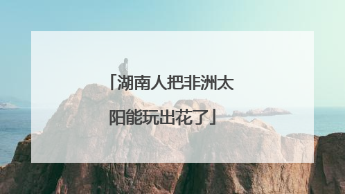 湖南人把非洲太阳能玩出花了