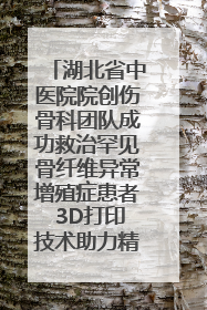 湖北省中医院院创伤骨科团队成功救治罕见骨纤维异常增殖症患者 3D打印技术助力精准矫形手术