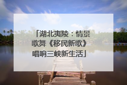 湖北夷陵：情景歌舞《移民新歌》唱响三峡新生活