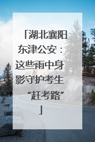 湖北襄阳东津公安：这些雨中身影守护考生“赶考路”