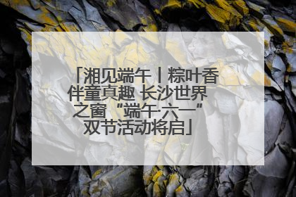 湘见端午丨粽叶香伴童真趣 长沙世界之窗“端午·六一”双节活动将启