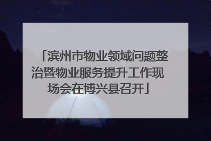滨州市物业领域问题整治暨物业服务提升工作现场会在博兴县召开