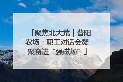聚焦北大荒｜普阳农场：职工对话会凝聚奋进“强磁场”
