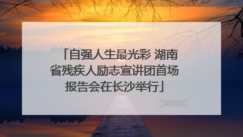 自强人生最光彩 湖南省残疾人励志宣讲团首场报告会在长沙举行