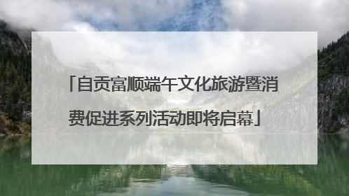 自贡富顺端午文化旅游暨消费促进系列活动即将启幕