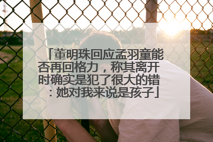 董明珠回应孟羽童能否再回格力，称其离开时确实是犯了很大的错：她对我来说是孩子