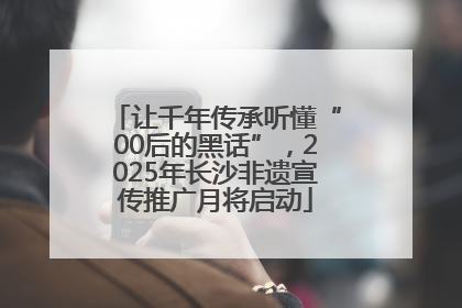 让千年传承听懂“00后的黑话”，2025年长沙非遗宣传推广月将启动