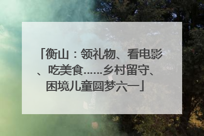 衡山：领礼物、看电影、吃美食……乡村留守、困境儿童圆梦六一