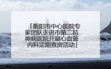 衡阳市中心医院专家团队走进市第二精神病医院开展心血管内科定期查房活动