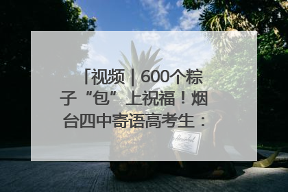 视频｜600个粽子“包”上祝福！烟台四中寄语高考生：一举高“粽”