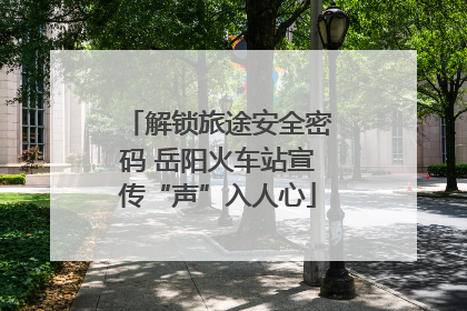 解锁旅途安全密码 岳阳火车站宣传“声”入人心