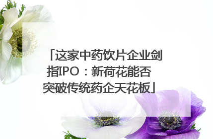这家中药饮片企业剑指IPO：新荷花能否突破传统药企天花板