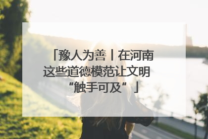 豫人为善丨在河南这些道德模范让文明“触手可及”