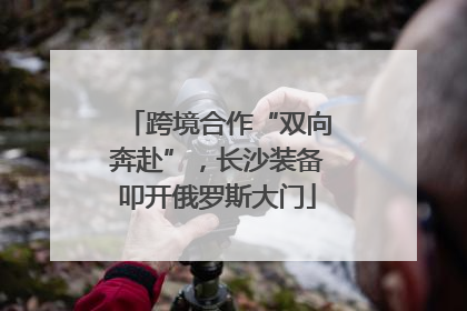 跨境合作“双向奔赴”，长沙装备叩开俄罗斯大门