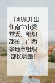 邓旭升出任南宁市委常委、组织部长，广西多地市组织部长调整