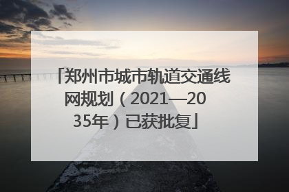 郑州市城市轨道交通线网规划（2021—2035年）已获批复