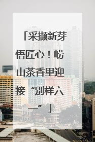 采撷新芽悟匠心！崂山茶香里迎接“别样六一”