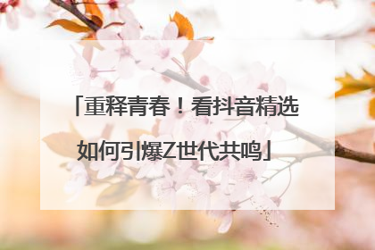 重释青春！看抖音精选如何引爆Z世代共鸣