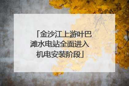 金沙江上游叶巴滩水电站全面进入机电安装阶段