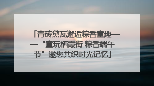 青砖黛瓦邂逅粽香童趣——“童玩栖霞街 粽香端午节”邀您共织时光记忆