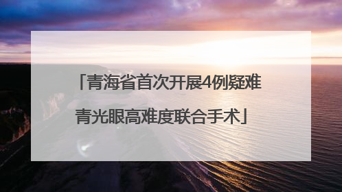 青海省首次开展4例疑难青光眼高难度联合手术
