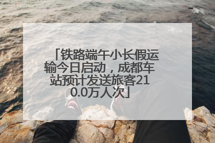 铁路端午小长假运输今日启动，成都车站预计发送旅客210.0万人次