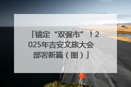 锚定“双强市”！2025年吉安文旅大会部署新篇（图）