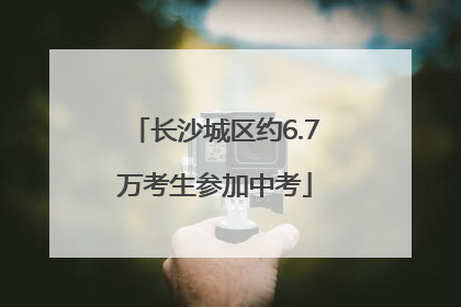 长沙城区约6.7万考生参加中考