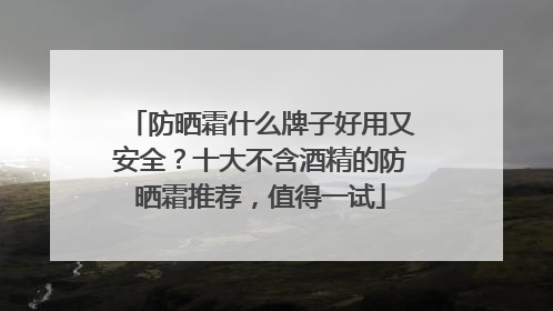 防晒霜什么牌子好用又安全？十大不含酒精的防晒霜推荐，值得一试