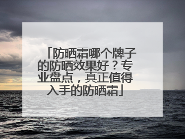 防晒霜哪个牌子的防晒效果好？专业盘点，真正值得入手的防晒霜